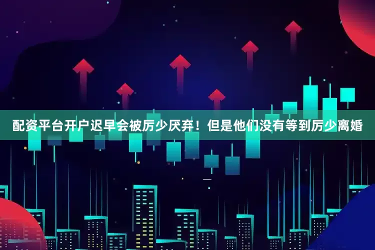 配资平台开户迟早会被厉少厌弃！但是他们没有等到厉少离婚